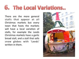 There	
   are	
   the	
   more	
   general	
  
stalls	
   that	
   appear	
   at	
   all	
  
Christmas	
   markets	
   but	
   every	
  
town	
   that	
   hosts	
   the	
   markets	
  
will	
   have	
   a	
   local	
   varia.on	
   of	
  
stalls,	
   for	
   example	
   the	
   Leeds	
  
Christmas	
   markets	
   have	
   a	
   garlic	
  
bread	
  stall,	
  and	
  a	
  stall	
  that	
  sells	
  
snow	
   globes	
   with	
   ‘Leeds’	
  
wriUen	
  in	
  them.	
  

 