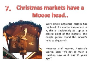 Every	
   single	
   Christmas	
   market	
   has	
  
the	
  head	
  of	
  a	
  moose	
  somewhere	
  in	
  
it,	
   this	
   is	
   tradi.onally	
   put	
   up	
   as	
   a	
  
central	
   point	
   of	
   the	
   markets.	
   The	
  
people	
   gather	
   round	
   the	
   moose’s	
  
head	
  to	
  sing	
  carols.	
  
	
  
However	
   stall	
   owner,	
   Nastassia	
  
Wortle,	
   said:	
   “It’s	
   not	
   as	
   much	
   a	
  
tradi.on	
   now	
   as	
   it	
   was	
   15	
   years	
  
ago.”	
  

	
  

 