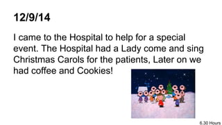 12/9/14
I came to the Hospital to help for a special
event. The Hospital had a Lady come and sing
Christmas Carols for the patients, Later on we
had coffee and Cookies!
6.30 Hours
 