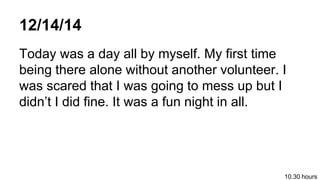 12/14/14
Today was a day all by myself. My first time
being there alone without another volunteer. I
was scared that I was going to mess up but I
didnt I did fine. It was a fun night in all.
10.30 hours
 