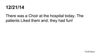 12/21/14
There was a Choir at the hospital today. The
patients Liked them and, they had fun!
14.30 Hours
 
