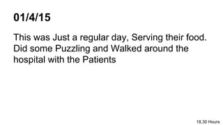 01/4/15
This was Just a regular day, Serving their food.
Did some Puzzling and Walked around the
hospital with the Patients
18.30 Hours
 