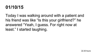 01/10/15
Today I was walking around with a patient and
his friend was like Is this your girlfriend? he
answered Yeah, I guess. For right now at
least. I started laughing.
22.30 hours
 