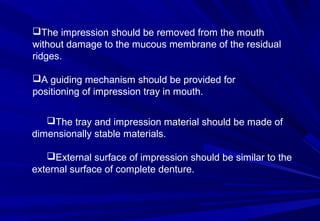 The impression should be removed from the mouth
without damage to the mucous membrane of the residual
ridges.
A guiding mechanism should be provided for
positioning of impression tray in mouth.
The tray and impression material should be made of
dimensionally stable materials.
External surface of impression should be similar to the
external surface of complete denture.

 
