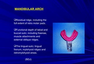 MANDIBULAR ARCH

Residual ridge, including the
full extent of retro molar pads.
Functional depth of labial and
buccal sulci, including fraenae,
muscle attachments and
external oblique ridges.
The lingual sulci, lingual
frenum, mylohyoid ridges and
retromylohyoid areas.
(BDJ)

 