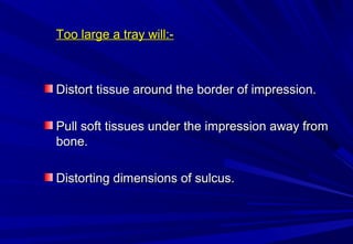 Too large a tray will:-

Distort tissue around the border of impression.
Pull soft tissues under the impression away from
bone.
Distorting dimensions of sulcus.

 