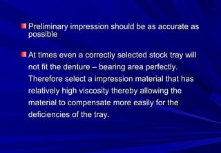 Preliminary impression should be as accurate as
possible
At times even a correctly selected stock tray will
not fit the denture – bearing area perfectly.
Therefore select a impression material that has
relatively high viscosity thereby allowing the
material to compensate more easily for the
deficiencies of the tray.

 