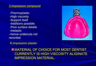 3.Impression compound
-Thermoplastic
-High viscosity
-Support itself
-Additions possible
-Poor surface details
-Inelastic
–hence undercuts not
recorded

4.Impression plaster
MATERIAL OF CHOICE FOR MOST DENTIST
CURRENTLY IS HIGH VISCOSITY ALIGINATE
IMPRESSION MATERIAL.

 
