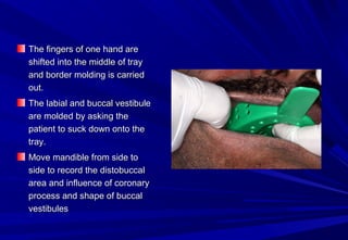 The fingers of one hand are
shifted into the middle of tray
and border molding is carried
out.
The labial and buccal vestibule
are molded by asking the
patient to suck down onto the
tray.
Move mandible from side to
side to record the distobuccal
area and influence of coronary
process and shape of buccal
vestibules

 