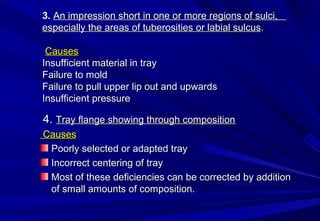3. An impression short in one or more regions of sulci,
especially the areas of tuberosities or labial sulcus.
Causes
Insufficient material in tray
Failure to mold
Failure to pull upper lip out and upwards
Insufficient pressure

4. Tray flange showing through composition
Causes
Poorly selected or adapted tray
Incorrect centering of tray
Most of these deficiencies can be corrected by addition
of small amounts of composition.

 