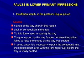 FAULTS IN LOWER PRIMARY IMPRESSIONS
1. Insufficient depth, in the posterior lingual pouch
Causes
Flange of the tray short in this region
Lack of composition in the tray
To little force used in seating the tray
Tongue trapped by the tray flanges because the patient
failed to raise the tongue as the tray was seated
In some cases it is necessary to push the compound into
the lingual pouch area with the fore-finger just before the
tray is finally seated.

 