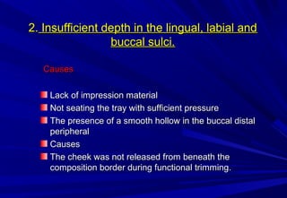 2. Insufficient depth in the lingual, labial and
buccal sulci.
Causes
Lack of impression material
Not seating the tray with sufficient pressure
The presence of a smooth hollow in the buccal distal
peripheral
Causes
The cheek was not released from beneath the
composition border during functional trimming.

 