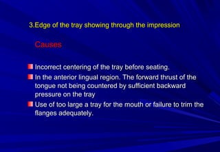 3.Edge of the tray showing through the impression

Causes
Incorrect centering of the tray before seating.
In the anterior lingual region. The forward thrust of the
tongue not being countered by sufficient backward
pressure on the tray
Use of too large a tray for the mouth or failure to trim the
flanges adequately.

 