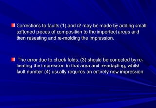Corrections to faults (1) and (2 may be made by adding small
softened pieces of composition to the imperfect areas and
then reseating and re-molding the impression.

The error due to cheek folds, (3) should be corrected by reheating the impression in that area and re-adapting, whilst
fault number (4) usually requires an entirely new impression.

 