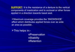 SUPPORT: It is the resistance of a denture to the vertical
components of mastication and to occlusal or other forces
applied in a direction towards basal seat.
Maximum coverage provides the ‘SNOWSHOE’
effect which distributes applied forces over as wide
an area as possible .

This helps in:oPreservation
oStability
oRetention

 