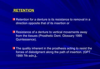 RETENTION
Retention for a denture is its resistance to removal in a
direction opposite that of its insertion or
Resistance of a denture to vertical movements away
from the tissues (Prosthetic Dent. Glossary 1995
Quintessence).
The quality inherent in the prosthesis acting to resist the
forces of dislodgment along the path of insertion. (GPT
1999 7th edn.)..

 