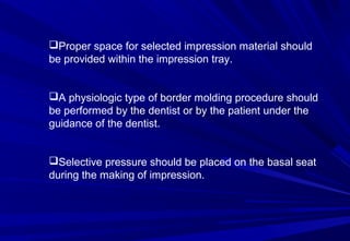 Proper space for selected impression material should
be provided within the impression tray.
A physiologic type of border molding procedure should
be performed by the dentist or by the patient under the
guidance of the dentist.
Selective pressure should be placed on the basal seat
during the making of impression.

 