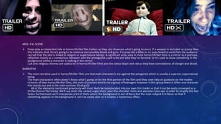 MISE- EN- SCENE
 Props play an important role in horror/thriller film trailers as they can showcase what’s going to occur. If a weapon is included as a prop then
this indicates that there’s going to be violence and possibly blood and gore. If a prop like a Bible or an ouija board is used then the audience
can tell that the plot is linked to religion or supernatural beings. A significant prop used in most horror/thriller films is a mirror as it portrays
reflection mainly as a comparison between who the protagonist used to be and who they’ve become; or it’s used to show something in the
background whilst a character is looking in the mirror.
Cult and religious themes are used a lot in horror/thriller films and the colour black and red as they have connotations of danger and blood.
NARRATIVE
 The main narrative used in horror/thriller films are that main character/s are against the antagonist which is usually a superior, supernatural
being.
The main character/s often doesn’t know what’s going on for the first portion of the film until they seek help or guidance on the matter.
In terms of teen horror/thriller films, the main characters tend to be a group of teenagers however in this group there is often one character
that stands out and is the main survivor (final girl)/
All of the elements mentioned previously will most likely be incorporated into our own film trailer so that it can be easily conveyed as a
thriller/horror film trailer. We’ll use shots like canted angle shots, over-the-shoulder shots and extreme close-ups in order to amplify the fear
factor. Furthermore we’ll incorporate a lot of shots where the background is out of focus but the main subject is in focus so that if
something appears in the background it can’t be easily seen so it creates a mysterious effect.
 