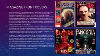 MAGAZINE FRONT COVERS
• General conventions of a horror magazine are very easy to spot. The main image of the
new movie appears in the middle and usually takes up a majority of the page. The
featured articles appear on the left third of the article. The main image is always
conventional as the actor whose modelling, is always in character, this promotes the film
and attracts audience, especially when they see the actor in the role as it gives them a
taster of what the movie will include. For example, if it features a zombie, the audience
will know the film will include a lot of gore and blood, if it’s of a man with a mask around
his mouth, its most likely going to be about a cannibal or psychopath. The use of blood is
also very conventional of the horror genre.
• Typography that is used is conventional to a horror magazine with the use of a large red
masthead that is eye- catching and appealing with this conventional colour. Text that is
used is typically Sans- serif which adds to the boldness of the magazine which identifies
important and conventional information relating to the horror genre. The text of the main
article is always slightly larger which creates hype for the movie.
• The layout of the magazine uses the route of the eye as the first thing that is seen is the
masthead followed by main image which is conventional to the genre and the majority of
film front covers as it relates to the title below. Extra information is added at the bottom
of the page which informs the target audience with things such as reviews, interviews and
more which would attract attention and appeal to the target audience.
• The colours that are used are mainly black, red and white. This is typical for horror and is
eye- catching to the audience. Also this range of colours have been placed and used in the
way they have in order to contrast, and the text stands out more. The front cover is much
more visually pleasing and conventional because of this.
 