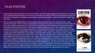 FILM POSTERS
• Typical codes and conventions of horror film posters make the target audience look forward to the movie
as it’s the first glimpse of what it will be like, for example, they will see the actor in character and find out
what kind of sub genre it is (slasher, psychological, supernatural, gothic…) and thus attract the right type
of crowd.
• One very conventional feature of a horror poster is the use on extreme close ups of the face, most
commonly the eye. There is often a manipulation to the eye that creates an unnatural and eerie look, this
draws the audience in because it is unusual. The crop of the eye fills the frame which generates impact
and expresses the emotion of fear, as the eyes are often widened with fear. This makes the emotions
relatable to the viewer and creates enigma due to the fact that nothing else can be seen other than the
emotion and whatever manipulations have been applied. In the ‘Candyman’ poster for example, the iris is
a deep red, and the silhouette of a dark figure, creating further enigma as we know the eye is seeing
something we cant but we don’t know who or why. There are also parts where additional things have
been added onto the eye, for example, in the movie ‘The eye’ a hand is coming out of the bottom of the
eyelid. This makes the audience look at it in a different way, due to the unnatural and disturbing nature of
this image, therefore making them drawn to the poster and the film. The eye is often that of the victims,
as they are the character that feels fear along with the audiences, as we almost see what they see. The
close crop and close up zoom means the viewer only gets a small sense of the themes and storyline of the
film, making it a teaser poster, leading the audience to want to find out more and see the film. This is an
effective convention due to these factors, and can be very effective for supernatural horror films.
 