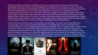 • Many horror films use a house as a setting, so there are a number of horror film posters with a eerie
photograph of the house, either with the protagonist in the foreground or the house on its own. The main
genre which uses houses are psychological and supernatural horrors such as Insidious and House at the end of
the street, however there are also slashers which take place in a house such as Amityville horror. The
background around the house used is often dark and the sky is foggy or manipulated in order to look strange
and unnatural. They are often large traditional houses and have the potential to be haunted and are creepy
looking. When a movie is based in a house, it unsettles the viewer because of the feeling safety that is usually
linked with the home. Posters in which a house is used often creates enigma because we do not know whether
it is the people who live in the house or the house its self that causes the disequilibrium.
• Another effective convention used in horror posters is a dark figure. This pose is particularly effective at
creating enigma, and is mostly used when depicting evil. The lighting that is used is usually dark and is
sometimes backlit in order to highlight certain parts of the silhouette, often in unnatural ways to makes it seem
more eerie. The fact the identity of the villain is concealed and there is only a small hint of what they are
wearing, doing and what they look like creates mystery around the character and can be considered a teaser
poster through this technique, as it makes the audience want to see the film due to the enigmatic nature. This
convention is often used in slasher films as the villain is the key to the plot. For example, a serial killer with a
bladed weapon. Low lighting is paired with the dark silhouette to carry on the mysterious atmosphere that this
convention creates.
 