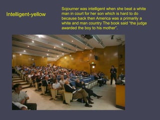 Intelligent-yellowSojourner was intelligent when she beat a white man in court for her son which is hard to do because back then America was a primarily a white and man country The book said “the judge awarded the boy to his mother”.