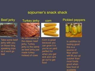sojourner’s snack shackBeef jerkyPickled peppersTurkey jerkycornAn alternative to the classic beef jerky. Turkey jerky is the same as beef jerky just made turkey instead of cows Take some beef jerky with you on those long speaking trips so it wont go badCorn is great because you can grow it in you’re on yard perfect for when you get sick and cant go out to get foodIn addition to tasting good this is a source of fiber which will fill you up quicker than most foods good when less food id available