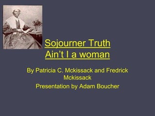 Sojourner TruthAin’t I a woman By Patricia C. Mckissack and Fredrick Mckissack Presentation by Adam Boucher 