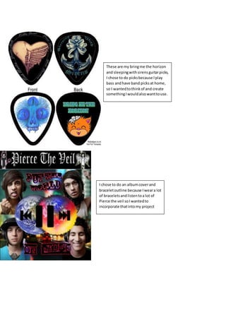These are my bringme the horizon
and sleepingwithsirensguitarpicks,
I chose to do picksbecause Iplay
bass andhave band picksat home,
so I wantedtothinkof and create
somethingIwouldalsowanttouse.
I chose to do an albumcoverand
braceletoutline because I weara lot
of braceletsandlistentoa lot of
Pierce the veil soI wantedto
incorporate thatintomy project
 