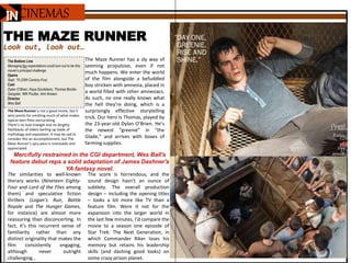 IN
THE MAZE RUNNER
Look out, look out…
The Maze Runner is not a good movie, but it
wins points for omitting much of what makes
typical teen films excruciating.
There’s no love triangle and no lengthy
flashbacks of elders barfing up loads of
mythology and exposition. It may be sad to
consider this an accomplishment, but The
Maze Runner’s spry pace is noticeable and
appreciated.
Mercifully restrained in the CGI department, Wes Ball's
feature debut reps a solid adaptation of James Dashner's
YA fantasy novel.
The Bottom Line
Managing fan expectations could turn out to be this
movie’s principal challenge.
Opens
Sept. 19 (20th Century Fox)
Cast
Dylan O’Brien, Kaya Scodelario, Thomas Brodie-
Sangster, Will Poulter, Aml Ameen
Director
Wes Ball
Overall:
3.5 Stars
Rating:
12A
Run
time:
113
minutes
The score is horrendous, and the
sound design hasn’t an ounce of
subtlety. The overall production
design – including the opening titles
– looks a lot more like TV than a
feature film. Were it not for the
expansion into the larger world in
the last few minutes, I’d compare the
movie to a season one episode of
Star Trek: The Next Generation, in
which Commander Riker loses his
memory but retains his leadership
skills (and dashing good looks) on
some crazy prison planet.
The similarities to well-known
literary works (Nineteen Eighty-
Four and Lord of the Flies among
them) and speculative fiction
thrillers (Logan’s Run, Battle
Royale and The Hunger Games,
for instance) are almost more
reassuring than disconcerting. In
fact, it’s this recurrent sense of
familiarity rather than any
distinct originality that makes the
film consistently engaging,
although never outright
challenging…
The Maze Runner has a sly way of
seeming propulsive, even if not
much happens. We enter the world
of the film alongside a befuddled
boy stricken with amnesia, placed in
a world filled with other amnesiacs.
As such, no one really knows what
the hell they’re doing, which is a
surprisingly effective storytelling
trick. Our hero is Thomas, played by
the 23-year-old Dylan O’Brien. He’s
the newest “greenie” in “the
Glade,” and arrives with boxes of
farming supplies.
CINEMAS
 
