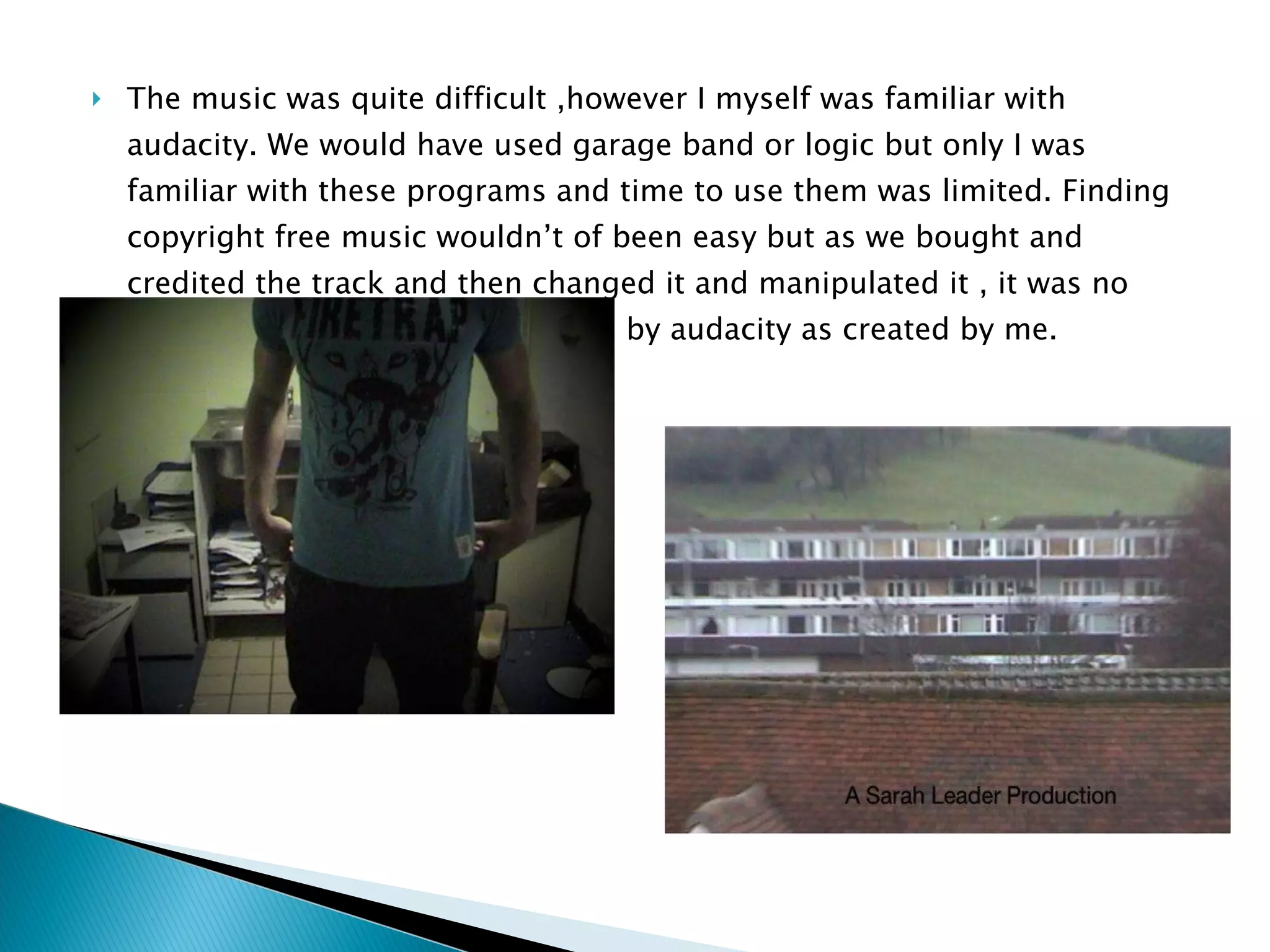 The music was quite difficult ,however I myself was familiar with audacity. We would have used garage band or logic but only I was familiar with these programs and time to use them was limited. Finding copyright free music wouldn’t of been easy but as we bought and credited the track and then changed it and manipulated it , it was no longer copyright and re-bounded by audacity as created by me. 