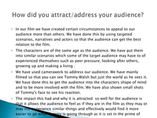 In our film we have created certain circumstances to appeal to our audience more than others. We have done this by using targeted scenarios, narratives and actors so that the audience can get the best relation to the film.  The characters are of the same age as the audience. We have put them into similar scenarios which some of the target audience may have to of experienced themselves such as peer pressure, looking after others, growing up and making a living . We have used camerawork to address our audience. We have mainly filmed so that you can see Tommy Walsh but just the world as he sees it. We have done this to get the audience into the characters shape of mind and to be more involved with the film. We have also shown small shots of Tommy's face to see his reaction. The impact this had and why it is attracted  so well for the audience is that it allows the audience to feel as if they are in the film as they may or may not experience similar things and effectively would find it more easier to go what Tommy is going through as it is set in the prime of their generation. 