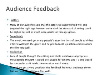 Actors  Many of our audience said that the actors we used worked well and targeted the right age however some said the standard of acting could be higher but not as much necessarily for this age group. Soundtrack The music we used got many people’s attention ,lots of people said that it fitted well with the genre and helped to build up action and introduce the film very well. Production  Lots of people thought the editing and shots used were appropriate , most people thought it would be suitable for cinema and TV and would be successful as it made them want to watch more.  Overall we got a very good positive feedback from our audience so we feel we have targeted our film well . 