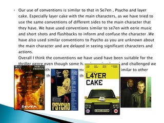 Our use of conventions is similar to that in Se7en , Psycho and layer cake. Especially layer cake with the main characters, as we have tried to use the same conventions of different sides to the main character that they have. We have used conventions similar to se7en with eerie music and short shots and flashbacks to inform and confuse the character .We have also used similar conventions to Psycho as you are unknown about the main character and are delayed in seeing significant characters and actions. Overall I think the conventions we have used have been suitable for the thriller genre even though some have been developed and challenged we have kept it within the thriller genre and have kept it similar to other sub-genres of thriller and other thriller films. 