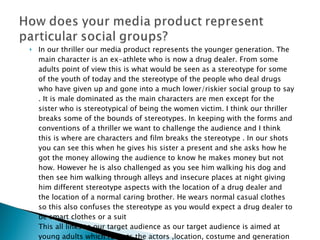 In our thriller our media product represents the younger generation. The main character is an ex-athlete who is now a drug dealer. From some adults point of view this is what would be seen as a stereotype for some of the youth of today and the stereotype of the people who deal drugs who have given up and gone into a much lower/riskier social group to say . It is male dominated as the main characters are men except for the sister who is stereotypical of being the women victim. I think our thriller breaks some of the bounds of stereotypes. In keeping with the forms and conventions of a thriller we want to challenge the audience and I think this is where are characters and film breaks the stereotype . In our shots you can see this when he gives his sister a present and she asks how he got the money allowing the audience to know he makes money but not how. However he is also challenged as you see him walking his dog and then see him walking through alleys and insecure places at night giving him different stereotype aspects with the location of a drug dealer and the location of a normal caring brother. He wears normal casual clothes so this also confuses the stereotype as you would expect a drug dealer to be smart clothes or a suit This all links to our target audience as our target audience is aimed at young adults which reflects the actors ,location, costume and generation of stereotypes used in our product 