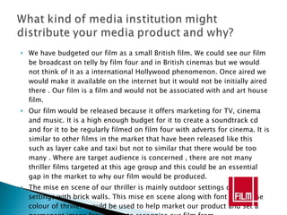 We have budgeted our film as a small British film. We could see our film be broadcast on telly by film four and in British cinemas but we would not think of it as a international Hollywood phenomenon. Once aired we would make it available on the internet but it would not be initially aired there . Our film is a film and would not be associated with and art house film. Our film would be released because it offers marketing for TV, cinema and music. It is a high enough budget for it to create a soundtrack cd and for it to be regularly filmed on film four with adverts for cinema. It is similar to other films in the market that have been released like this such as layer cake and taxi but not to similar that there would be too many . Where are target audience is concerned , there are not many thriller films targeted at this age group and this could be an essential gap in the market to why our film would be produced. The mise en scene of our thriller is mainly outdoor settings or indoor settings with brick walls. This mise en scene along with font and house colour of thriller  would be used to help market our product and set a permanent image for viewers to recognise our film from. 