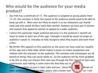 Our Film has a certificate of 15. The audience is targeted at young adults from 15-25 ,the narrative is fairly fast paced so the audience would need to be able to keep up with it.  More men are likely to watch it as our characters our mainly male and men watch thrillers more then women ,however we have put in women and aspects that appeal to women to appeal to a wider audience. I chose this particular target audience because it is the audience I, myself can most to relate to and I am of this age. I thought it would be easier to target an audience I speak to  everyday to fully recognise what they expect and want from a film. My thriller film appeals to this audience as the actors we have used our roughly of this age and a little older which makes it easier to create recognition and relation with the character to the audience. The narrative and stereotypes are all based on things they can easily relate to , so the audience will be more grabbed in by this as they can choose their own way through the film ,based on their own experiences and making it seem more like that they our in the film. Other films similar to ours is layer cake and taxi , these films initially attract an older audience as they have older actors and a harder narrative ,however I still watched them so the audiences could effectively overlap. 