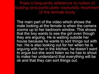 There is frequently reference to notion of looking and particularly voyeuristic treatment of the female body The main part of the video which shows the male looking at the female is when the camera zooms up to her bedroom window. This shows that the boy wants to see the girl even though they are arguing. He is waiting outside her house because he wants to sort things out with her. He is also looking out for her when he is arguing with her in the kitchen, he doesn’t want to argue but she wont listen so he has to shout to make her understand that everything will be ok and that they can sort things out. 