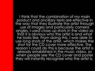I think that the combination of my main product and ancillary texts are effective in the way that they illustrate the artist through use of images and particularly camera angles. I used close up shots in the video so that it is obvious who the artist is and what he looks like. From doing this, I was able to use long shots of the artist, which makes the shot for the CD cover more effective. The reason I could do this is because the artist is already established in the music video, so when people see the CD cover and poster they will instantly recognise who the artist is.   