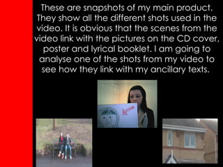 These are snapshots of my main product. They show all the different shots used in the video. It is obvious that the scenes from the video link with the pictures on the CD cover, poster and lyrical booklet. I am going to analyse one of the shots from my video to see how they link with my ancillary texts.   
