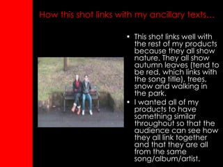 How this shot links with my ancillary texts…   This shot links well with the rest of my products because they all show nature. They all show autumn leaves (tend to be red, which links with the song title), trees, snow and walking in the park. I wanted all of my products to have something similar throughout so that the audience can see how they all link together and that they are all from the same song/album/artist. 