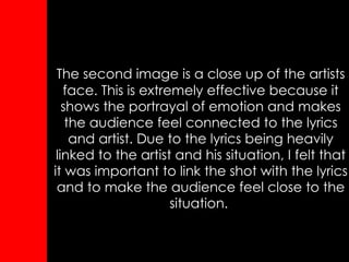 The second image is a close up of the artists face. This is extremely effective because it shows the portrayal of emotion and makes the audience feel connected to the lyrics and artist. Due to the lyrics being heavily linked to the artist and his situation, I felt that it was important to link the shot with the lyrics and to make the audience feel close to the situation.  