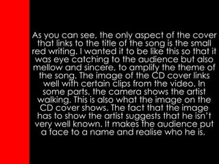 As you can see, the only aspect of the cover that links to the title of the song is the small red writing. I wanted it to be like this so that it was eye catching to the audience but also mellow and sincere, to amplify the theme of the song. The image of the CD cover links well with certain clips from the video. In some parts, the camera shows the artist walking. This is also what the image on the CD cover shows. The fact that the image has to show the artist suggests that he isn’t very well known. It makes the audience put a face to a name and realise who he is.  