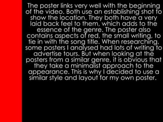 The poster links very well with the beginning of the video. Both use an establishing shot to show the location. They both have a very laid back feel to them, which adds to the essence of the genre. The poster also contains aspects of red, the small writing, to tie in with the song title. When researching, some posters I analysed had lots of writing to advertise tours. But when looking at the posters from a similar genre, it is obvious that they take a minimalist approach to the appearance. This is why I decided to use a similar style and layout for my own poster.   