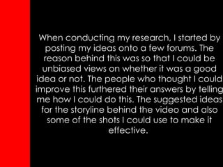 When conducting my research, I started by posting my ideas onto a few forums. The reason behind this was so that I could be unbiased views on whether it was a good idea or not. The people who thought I could improve this furthered their answers by telling me how I could do this. The suggested ideas for the storyline behind the video and also some of the shots I could use to make it effective.   