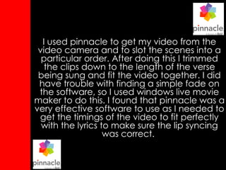 I used pinnacle to get my video from the video camera and to slot the scenes into a particular order. After doing this I trimmed the clips down to the length of the verse being sung and fit the video together. I did have trouble with finding a simple fade on the software, so I used windows live movie maker to do this. I found that pinnacle was a very effective software to use as I needed to get the timings of the video to fit perfectly with the lyrics to make sure the lip syncing was correct.   