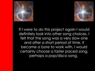 If I were to do this project again I would definitely look into other song choices. I felt that the song was a very slow one and after a short period of time, it became a bore to work with. I would certainly choose a faster paced song, perhaps a pop/disco song.   
