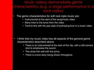 Music videos demonstrate genre characteristics (e.g. a stage performance in a rock video) The genre characteristics for soft rock style music are: Instrumental at the start of the song/music video Many links to the lyrics from the video Tend to link with the pop style of portraying love in a music video I think that my music video has all aspects of the general genre characteristics described above. There is an instrumental at the start of the clip, with a still camera shot to emphasise the sound. The shots link well with the lyrics. There is a love story being shown throughout. 