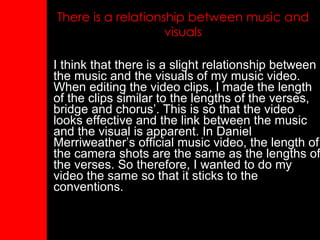 There is a relationship between music and visuals I think that there is a slight relationship between the music and the visuals of my music video. When editing the video clips, I made the length of the clips similar to the lengths of the verses, bridge and chorus’. This is so that the video looks effective and the link between the music and the visual is apparent. In Daniel Merriweather’s official music video, the length of the camera shots are the same as the lengths of the verses. So therefore, I wanted to do my video the same so that it sticks to the conventions. 
