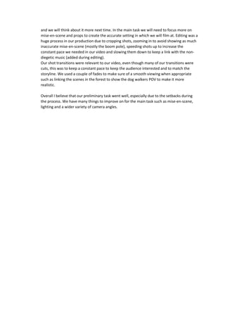 and we will think about it more next time. In the main task we will need to focus more on 
mise-en-scene and props to create the accurate setting in which we will film at. Editing was a 
huge process in our production due to cropping shots, zooming in to avoid showing as much 
inaccurate mise-en-scene (mostly the boom pole), speeding shots up to increase the 
constant pace we needed in our video and slowing them down to keep a link with the non-diegetic 
music (added during editing). 
Our shot transitions were relevant to our video, even though many of our transitions were 
cuts, this was to keep a constant pace to keep the audience interested and to match the 
storyline. We used a couple of fades to make sure of a smooth viewing when appropriate 
such as linking the scenes in the forest to show the dog walkers POV to make it more 
realistic. 
Overall I believe that our preliminary task went well, especially due to the setbacks during 
the process. We have many things to improve on for the main task such as mise-en-scene, 
lighting and a wider variety of camera angles. 
